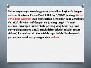 O Belum terpadunya penyelenggaraan pendidikan bagi anak dengan
autisme di sekolah. Dalam Pasal 4 UU No. 20/2003 tentang Sistem
Pendidikan Nasional telah diamanatkan pendidikan yang demokratis
dan tidak diskriminatif dengan menjunjung tinggi hak asasi
manusia, dukungan ini membuka peluang yang besar bagi para
penyandang autisme untuk masuk dalam sekolah-sekolah umum
(inklusi) karena hampir 500 sekolah negeri telah diarahkan oleh
pemerintah untuk menyelenggarakan inklusi.
 