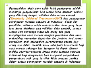 
Permasalahan akhir yang tidak kalah pentingnya adalah
minimnya pengetahuan baik secara klinis maupun praktis
yang didukung dengan validitas data secara empirik
(Empirically Validated Treatments/EVT) dari penanganan-
penanganan masalah autisme di Indonesia. Studi dan
penelitian autisme selain membutuhkan dana yang besar
juga harus didukung oleh validitas data empirik, namun
secara etis tentunya tidak ada orang tua yang
menginginkan anak mereka menjadi percobaan dari suatu
metodologi tertentu. Kepastian dan jaminan bagi proses
pendidikan anak merupakan pertimbangan utama bagi
orang tua dalam memilih salah satu jenis treatment bagi
anak mereka sehingga bila keraguan ini dapat dijawab
melalui otoritas-otoritas ilmiah maka semakin terbuka
informasi bagi masyarakat luas mengenai pengetahuan-
pengetahuan baik yang bersifat klinis maupun praktis
dalam proses penanganan masalah autisme di Indonesia.
 