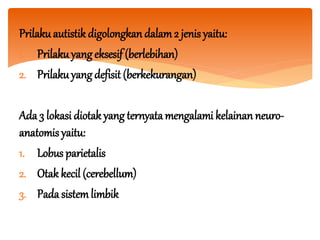 Prilakuautistik digolongkan dalam2 jenis yaitu:
1. Prilakuyang eksesif (berlebihan)
2. Prilakuyang defisit (berkekurangan)
Ada 3 lokasi diotak yang ternyatamengalami kelainan neuro-
anatomis yaitu:
1. Lobus parietalis
2. Otak kecil (cerebellum)
3. Pada sistemlimbik
 