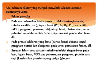 Ada beberapa faktor yang menjadi penyebab kelainan autisme,
diantaranya yaitu:
1. Faktor genetika
2. Pada saat kehamilan, faktor pemicu: infeksi (toksoplasmosis,
rubella, candida, dsb), logam berat (Pb, Al, Hg, Cd), zat aditif
(MSG, pengawet, pewarna, dsb), alergi berat, obat-obatan, jamu
peluntur, muntah-muntah hebat (hiperemesis), pendarahan berat,
dll.
3. Pada proses kelahiran yang lama (partus lama) dimana terjadi
gangguan nutrisi dan oksigenasi pada janin, pemakaian forsep, dll.
4. Sesudah lahir (post partum) misalnya: infeksi ringan-berat pada
bayi, logam berat, MSG, zat pewarna, zat pengawet, protein susu
sapi (kasein) dan protein tepung terigu (gluten).
 