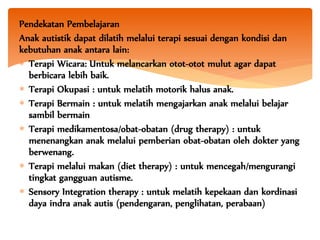 Pendekatan Pembelajaran
Anak autistik dapat dilatih melalui terapi sesuai dengan kondisi dan
kebutuhan anak antara lain:
 Terapi Wicara: Untuk melancarkan otot-otot mulut agar dapat
berbicara lebih baik.
 Terapi Okupasi : untuk melatih motorik halus anak.
 Terapi Bermain : untuk melatih mengajarkan anak melalui belajar
sambil bermain
 Terapi medikamentosa/obat-obatan (drug therapy) : untuk
menenangkan anak melalui pemberian obat-obatan oleh dokter yang
berwenang.
 Terapi melalui makan (diet therapy) : untuk mencegah/mengurangi
tingkat gangguan autisme.
 Sensory Integration therapy : untuk melatih kepekaan dan kordinasi
daya indra anak autis (pendengaran, penglihatan, perabaan)
 