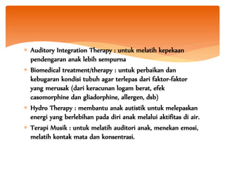  Auditory Integration Therapy : untuk melatih kepekaan
pendengaran anak lebih sempurna
 Biomedical treatment/therapy : untuk perbaikan dan
kebugaran kondisi tubuh agar terlepas dari faktor-faktor
yang merusak (dari keracunan logam berat, efek
casomorphine dan gliadorphine, allergen, dsb)
 Hydro Therapy : membantu anak autistik untuk melepaskan
energi yang berlebihan pada diri anak melalui aktifitas di air.
 Terapi Musik : untuk melatih auditori anak, menekan emosi,
melatih kontak mata dan konsentrasi.
 