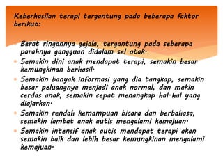 Keberhasilan terapi tergantung pada beberapa faktor
berikut:
 Berat ringannya gejala, tergantung pada seberapa
parahnya gangguan didalam sel otak.
 Semakin dini anak mendapat terapi, semakin besar
kemungkinan berhasil.
 Semakin banyak informasi yang dia tangkap, semakin
besar peluangnya menjadi anak normal, dan makin
cerdas anak, semakin cepat menangkap hal-hal yang
diajarkan.
 Semakin rendah kemampuan bicara dan berbahasa,
semakin lambat anak autis mengalami kemajuan.
 Semakin intensif anak autis mendapat terapi akan
semakin baik dan lebih besar kemungkinan mengalami
kemajuan.
 
