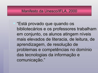 “Está provado que quando os bibliotecários e os professores trabalham em conjunto, os alunos atingem níveis mais elevados de literacia, de leitura, de aprendizagem, de resolução de problemas e competências no domínio das tecnologias da informação e comunicação.” Manifesto da Unesco/IFLA, 2000 