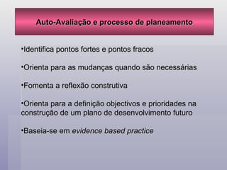 Auto-Avaliação e processo de planeamento Identifica pontos fortes e pontos fracos Orienta para as mudanças quando são necessárias Fomenta a reflexão construtiva Orienta para a definição objectivos e prioridades na construção de um plano de desenvolvimento futuro Baseia-se em  evidence based practice 