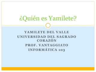 ¿Quién es Yamilete? 
YAMILETE DEL VALLE 
UNIVERSIDAD DEL SAGRADO 
CORAZÓN 
PROF. VANTAGGIATO 
INFORMÁTICA 103 
 