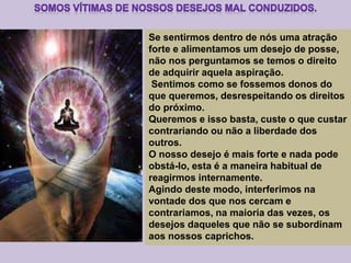 Se sentirmos dentro de nós uma atração
forte e alimentamos um desejo de posse,
não nos perguntamos se temos o direito
de adquirir aquela aspiração.
Sentimos como se fossemos donos do
que queremos, desrespeitando os direitos
do próximo.
Queremos e isso basta, custe o que custar
contrariando ou não a liberdade dos
outros.
O nosso desejo é mais forte e nada pode
obstá-lo, esta é a maneira habitual de
reagirmos internamente.
Agindo deste modo, interferimos na
vontade dos que nos cercam e
contrariamos, na maioria das vezes, os
desejos daqueles que não se subordinam
aos nossos caprichos.
 