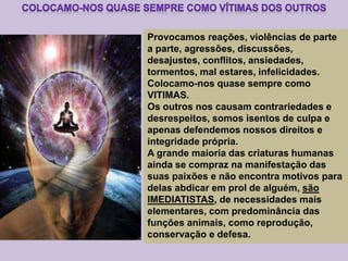 Provocamos reações, violências de parte
a parte, agressões, discussões,
desajustes, conflitos, ansiedades,
tormentos, mal estares, infelicidades.
Colocamo-nos quase sempre como
VITIMAS.
Os outros nos causam contrariedades e
desrespeitos, somos isentos de culpa e
apenas defendemos nossos direitos e
integridade própria.
A grande maioria das criaturas humanas
ainda se compraz na manifestação das
suas paixões e não encontra motivos para
delas abdicar em prol de alguém, são
IMEDIATISTAS, de necessidades mais
elementares, com predominância das
funções animais, como reprodução,
conservação e defesa.
 
