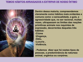 Dentro dessa maioria, compreendemos
claramente como hábitos mais evidentes e
comuns como: a sensualidade, a gula, a
agressividade que, no ser racional, muitas
vezes, ultrapassam os limites das reações
primitivas animais nos requintes de
expressão, decorrentes daqueles três
hábitos:
-Ciúme
-Vingança,
-Ódio,
-Luxuria ,
-Violência.
- Podemos dizer que há nestes tipos de
pessoas, a predominância da natureza
animal, orgânica ou corpórea.
 