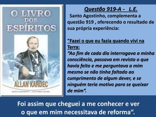 Questão 919-A - L.E.
Santo Agostinho, complementa a
questão 919 , oferecendo o resultado de
sua própria experiência:
"Fazei o que eu fazia quando vivi na
Terra:
“Ao fim de cada dia interrogava a minha
consciência, passava em revista o que
havia feito e me perguntava a mim
mesmo se não tinha faltado ao
cumprimento de algum dever, e se
ninguém teria motivo para se queixar
de mim”.
Foi assim que cheguei a me conhecer e ver
o que em mim necessitava de reforma“.
 