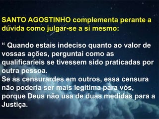 SANTO AGOSTINHO complementa perante a
dúvida como julgar-se a si mesmo:
“ Quando estais indeciso quanto ao valor de
vossas ações, perguntai como as
qualificaríeis se tivessem sido praticadas por
outra pessoa.
Se as censurardes em outros, essa censura
não poderia ser mais legítima para vós,
porque Deus não usa de duas medidas para a
Justiça.
 