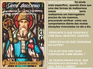 Questão 919-A – LIVRO ESPÍRITOS
COMPLEMENTA A QUESTÃO...
SANTO AGOSTINHO foi ainda
mais específico, quando disse que
uma das formas de realizarmos
nossa REFORMA ÍNTIMA seria
realizarmos um interrogatório
preciso de nós mesmos,
procurando verificar como nos
comportamos diante das muitas
situações vivenciadas no dia a dia.
-PERGUNTE O QUE FIZESTES E
COM QUAL OBJETIVO AGISTES,
-FIZESTES ALGO QUE CENSURAS
NO OUTRO?
-FIZ ALGO QUE NÃO OUSO
CONFESSAR A MIM MESMA ?
-SE DESENCARNAR HOJE, QUE
PENDÊNCIAS DEIXARIA, OU O
QUE TERIA A TEMER?
 