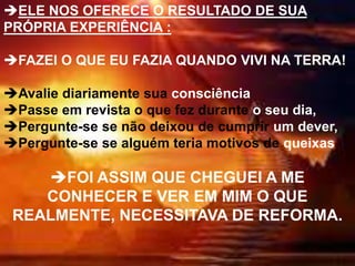 ELE NOS OFERECE O RESULTADO DE SUA
PRÓPRIA EXPERIÊNCIA :
FAZEI O QUE EU FAZIA QUANDO VIVI NA TERRA!
Avalie diariamente sua consciência
Passe em revista o que fez durante o seu dia,
Pergunte-se se não deixou de cumprir um dever,
Pergunte-se se alguém teria motivos de queixas
FOI ASSIM QUE CHEGUEI A ME
CONHECER E VER EM MIM O QUE
REALMENTE, NECESSITAVA DE REFORMA.
 