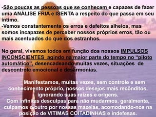 -São poucas as pessoas que se conhecem e capazes de fazer
uma ANÁLISE FRIA e ISENTA a respeito do que passa em seu
íntimo.
-Vemos constantemente os erros e defeitos alheios, mas
somos incapazes de perceber nossos próprios erros, tão ou
mais acentuados do que dos estranhos.
No geral, vivemos todos em função dos nossos IMPULSOS
INCONSCIENTES agindo na maior parte do tempo no “piloto
automático”, desencadeando muitas vezes, situações de
descontrole emocional e desarmonias.
Manifestamos, muitas vezes, sem controle e sem
conhecimento próprio, nossos desejos mais recônditos,
ignorando suas raízes e origens.
Com infinitas desculpas para não mudarmos, geralmente,
culpamos o outro por nossas mazelas, acomodando-nos na
posição de VITIMAS COITADINHAS e indefesas.
 