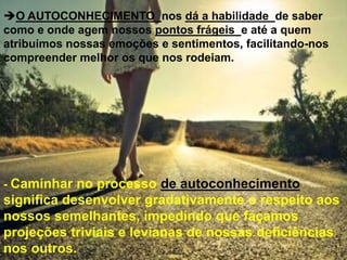 O AUTOCONHECIMENTO nos dá a habilidade de saber
como e onde agem nossos pontos frágeis e até a quem
atribuímos nossas emoções e sentimentos, facilitando-nos
compreender melhor os que nos rodeiam.
- Caminhar no processo de autoconhecimento
significa desenvolver gradativamente o respeito aos
nossos semelhantes, impedindo que façamos
projeções triviais e levianas de nossas deficiências
nos outros.
 