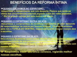 QUANDO ENTRAMOS NO ESPIRITISMO :
Adquirimos o conhecimento que nos desperta. Pessoa que sente-se
vítima das circunstâncias externas jogando culpa em vidas passadas.
- “ Ele foi grosso comigo por este motivo agi assim...”
QUANDO O ESPIRITISMO ENTRA EM NÓS:
Assumimos o compromisso de modificar nossa forma de viver deixando
de responsabilizar os outros por nossas mazelas. Quando chamamos
para nós a TUTELA DO DESTINO, responsabilizando-nos por nossos atos
e escolhas.
QUANDO O ESPIRITISMO SAI DE NÓS :
Descobrimos finalmente quem somos através do AUTOCONHECIMENTO
– conscientização de que podemos e somos capazes de efetuar
mudanças significativas em nossa vida, especialmente, após contato com
nossas SOMBRAS.
 Adquirimos maior tolerância conosco, vigiando melhor
nossas escolhas.
 