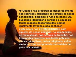  Quando não procuramos deliberadamente
nos conhecer, alargando os campos da nossa
consciência, dirigindo-a rumo ao nosso EU,
buscando identificar o porquê e a causa de
tantas reações desconhecidas, somos
igualmente levados a nos conhecer,
exatamente nos ENTRECHOQUES com
àqueles do nosso convívio, no seio familiar,
no meio social , nos setores de trabalho, nos
transportes coletivos, nos locais públicos,
clubes recreativos, meios religiosos, enfim,
em tudo o que compreende os contatos de
pessoa a pessoa.
 