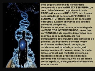 Uma pequena minoria da humanidade
compreende a sua NATUREZA ESPIRITUAL, e
como tal reflete um comportamento mais
RACIONAL e menos IMPULSIVO, isto é, suas
necessidades já denotam ASPIRAÇÕES DO
SENTIMENTO, algum esforço em conquistar
VIRTUDES e, assim libertar-se dos defeitos
derivados do egoísmo.
Estamos todos, com certeza, numa categoria
de ESPIRITOS INTERMEDIARIOS, numa fase
de TRANSIÇÃO de espiritos imperfeitos para
espiritos bons e, portanto, ora nos
comprazemos dos impulsos característicos do
primeiro, ora buscamos alimentar nosso
espírito nas realizações do coração, na
caridade,na solidariedade, no esforço do
autoaprimoramento. Vamos, assim, de modo
lento e gradual ,nas múltiplas existências,
realizando o nosso progresso individual,
elevando-nos na escala que vai do ser animal
ao ser espiritual, alicerçando interiormente os
valores morais.
 