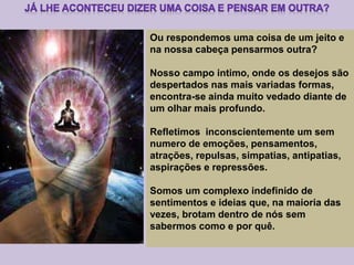 Ou respondemos uma coisa de um jeito e
na nossa cabeça pensarmos outra?
Nosso campo intimo, onde os desejos são
despertados nas mais variadas formas,
encontra-se ainda muito vedado diante de
um olhar mais profundo.
Refletimos inconscientemente um sem
numero de emoções, pensamentos,
atrações, repulsas, simpatias, antipatias,
aspirações e repressões.
Somos um complexo indefinido de
sentimentos e ideias que, na maioria das
vezes, brotam dentro de nós sem
sabermos como e por quê.
 