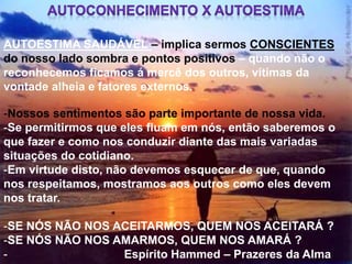 -Nossos sentimentos são parte importante de nossa vida.
-Se permitirmos que eles fluam em nós, então saberemos o
que fazer e como nos conduzir diante das mais variadas
situações do cotidiano.
-Em virtude disto, não devemos esquecer de que, quando
nos respeitamos, mostramos aos outros como eles devem
nos tratar.
-SE NÓS NÃO NOS ACEITARMOS, QUEM NOS ACEITARÁ ?
-SE NÓS NÃO NOS AMARMOS, QUEM NOS AMARÁ ?
- Espírito Hammed – Prazeres da Alma
AUTOESTIMA SAUDÁVEL – implica sermos CONSCIENTES
do nosso lado sombra e pontos positivos – quando não o
reconhecemos ficamos á mercê dos outros, vítimas da
vontade alheia e fatores externos.
 