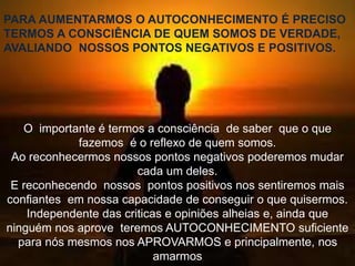 PARA AUMENTARMOS O AUTOCONHECIMENTO É PRECISO
TERMOS A CONSCIÊNCIA DE QUEM SOMOS DE VERDADE,
AVALIANDO NOSSOS PONTOS NEGATIVOS E POSITIVOS.
O importante é termos a consciência de saber que o que
fazemos é o reflexo de quem somos.
Ao reconhecermos nossos pontos negativos poderemos mudar
cada um deles.
E reconhecendo nossos pontos positivos nos sentiremos mais
confiantes em nossa capacidade de conseguir o que quisermos.
Independente das criticas e opiniões alheias e, ainda que
ninguém nos aprove teremos AUTOCONHECIMENTO suficiente
para nós mesmos nos APROVARMOS e principalmente, nos
amarmos
 
