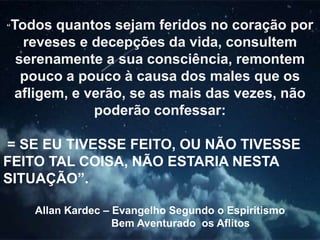 “Todos quantos sejam feridos no coração por
reveses e decepções da vida, consultem
serenamente a sua consciência, remontem
pouco a pouco à causa dos males que os
afligem, e verão, se as mais das vezes, não
poderão confessar:
= SE EU TIVESSE FEITO, OU NÃO TIVESSE
FEITO TAL COISA, NÃO ESTARIA NESTA
SITUAÇÃO”.
Allan Kardec – Evangelho Segundo o Espiritismo
Bem Aventurado os Aflitos
 