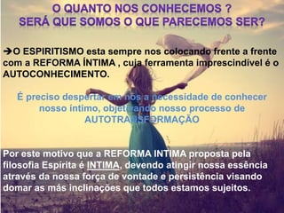 O ESPIRITISMO esta sempre nos colocando frente a frente
com a REFORMA ÍNTIMA , cuja ferramenta imprescindível é o
AUTOCONHECIMENTO.
É preciso despertar em nós a necessidade de conhecer
nosso íntimo, objetivando nosso processo de
AUTOTRANSFORMAÇÃO
Por este motivo que a REFORMA INTIMA proposta pela
filosofia Espírita é INTIMA, devendo atingir nossa essência
através da nossa força de vontade e persistência visando
domar as más inclinações que todos estamos sujeitos.
 