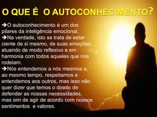 O autoconhecimento é um dos
pilares da inteligência emocional.
Na verdade, isto se trata de estar
ciente de si mesmo, de suas emoções,
atuando de modo reflexivo e em
harmonia com todos aqueles que nos
rodeiam.
Nós entendemos a nós mesmos e,
ao mesmo tempo, respeitamos e
entendemos aos outros, mas isso não
quer dizer que temos o direito de
defender as nossas necessidades,
mas sim de agir de acordo com nossos
sentimentos e valores.
 