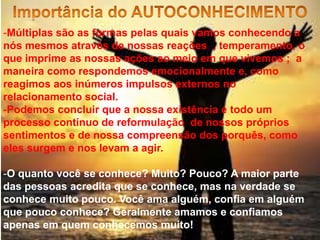 -Múltiplas são as formas pelas quais vamos conhecendo a
nós mesmos através de nossas reações , temperamento, o
que imprime as nossas ações ao meio em que vivemos ; a
maneira como respondemos emocionalmente e, como
reagimos aos inúmeros impulsos externos no
relacionamento social.
-Podemos concluir que a nossa existência é todo um
processo contínuo de reformulação de nossos próprios
sentimentos e de nossa compreensão dos porquês, como
eles surgem e nos levam a agir.
-O quanto você se conhece? Muito? Pouco? A maior parte
das pessoas acredita que se conhece, mas na verdade se
conhece muito pouco. Você ama alguém, confia em alguém
que pouco conhece? Geralmente amamos e confiamos
apenas em quem conhecemos muito!
 