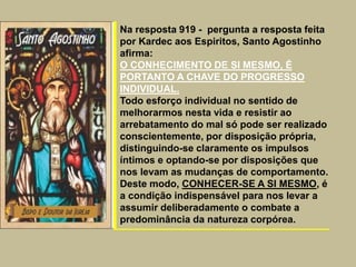 Na resposta 919 - pergunta a resposta feita
por Kardec aos Espiritos, Santo Agostinho
afirma:
O CONHECIMENTO DE SI MESMO, É
PORTANTO A CHAVE DO PROGRESSO
INDIVIDUAL.
Todo esforço individual no sentido de
melhorarmos nesta vida e resistir ao
arrebatamento do mal só pode ser realizado
conscientemente, por disposição própria,
distinguindo-se claramente os impulsos
íntimos e optando-se por disposições que
nos levam as mudanças de comportamento.
Deste modo, CONHECER-SE A SI MESMO, é
a condição indispensável para nos levar a
assumir deliberadamente o combate a
predominância da natureza corpórea.
 