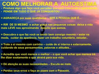 = Produza algo que faça você perceber que está crescendo e aprendendo
- PENSE EM TUDO O QUE JÁ CONQUISTOU...
= AGRADEÇA por suas qualidades – SER A PESSOA QUE É...
= RIR DE SI MESMO e achar graça nas pequenas coisas deixa a vida
mais LEVE nos aproximando daquilo que somos.
= Descubra o que faz você se sentir bem consigo mesmo – estar na
moda, cuidar da aparência, fazer um trabalho voluntário, estudar..
= Trate a si mesmo com carinho – cuide de si interna e externamente,
cuidando de seus pensamentos, palavras e atitudes...
= Acredite que você merece o melhor – o que você achar que merece irá
lhe dizer exatamente o que atrairá para sua vida.
= Dê atenção as suas necessidades – Escute-se mais.
= Perdoe seus erros e faça as pazes com o Passado.
 