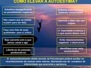 Substitua ressignificando
os pensamentos negativos
Não espere que os outros
mudem para ser feliz.
O autoconhecimento obtido através da Psicoterapia poderá auxiliar no
reconhecimento de nossos reais valores, libertando-nos do complexo de
inferioridade que acorrenta e aprisiona.
Identifique suas reais
necessidades.
Evite relacionamentos
negativos e destrutivos.
A importante mudança é
a que ocorre dentro você
Aprenda a dizer não sem
culpas.
Enfrente suas sombras-
evitando comparações
Seja coerente com o que
pensa, sente e age.
Liberte-se do passado,
perdoando-se.
Faça uma lista de suas
qualidades- pare c/ crítica
 