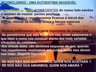 -Nossos sentimentos são parte importante de nossa vida.
-Se permitirmos que eles fluam em nós, então saberemos o
que fazer e como nos conduzir diante das mais variadas
situações do cotidiano.
-Em virtude disto, não devemos esquecer de que, quando
nos respeitamos, mostramos aos outros como eles devem
nos tratar. (Espírito Hammed)
-SE NÓS NÃO NOS ACEITARMOS, QUEM NOS ACEITARÁ ?
-SE NÓS NÃO NOS AMARMOS, QUEM NOS AMARÁ ?
-
CONCLUINDO : UMA AUTOESTIMA SAUDÁVEL
– Implica em sermos CONSCIENTES do nosso lado sombra
e também de nossos pontos positivos
 Quando não o reconhecemos ficamos á mercê dos
outros, vítimas da vontade alheia e fatores externos.
 