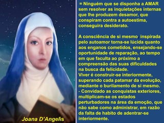= Ninguém que se disponha a AMAR
sem resolver as inquietações internas
que lhe produzem desamor, que
conspiram contra a autoestima,
conseguira desiderato.
A consciência de si mesmo, inspirada
pelo autoamor torna-se lúcida quanto
aos enganos cometidos, ensejando-se
oportunidade de reparação, ao tempo
em que faculta ao próximo a
compreensão das suas dificuldades
na busca da felicidade.
Viver é construir-se interiormente,
superando cada patamar da evolução,
mediante o burilamento de si mesmo.
- Convidado as conquistas exteriores,
multiplicam-se os estados
perturbadores na área da emoção, que
não sabe como administrar, em razão
da falta de habito de adentrar-se
interiormente.Joana D’Angelis
 