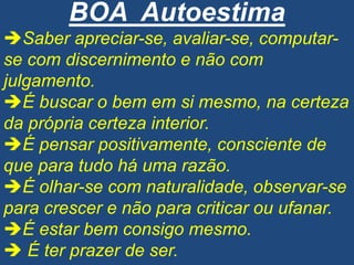 BOA Autoestima
Saber apreciar-se, avaliar-se, computar-
se com discernimento e não com
julgamento.
É buscar o bem em si mesmo, na certeza
da própria certeza interior.
É pensar positivamente, consciente de
que para tudo há uma razão.
É olhar-se com naturalidade, observar-se
para crescer e não para criticar ou ufanar.
É estar bem consigo mesmo.
 É ter prazer de ser.
 