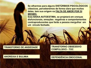 Se olharmos para alguns DISTÚRBIOS PSICOLÓGICOS
clássicos, perceberemos de forma clara que muitos
deles, tem sua origem na FALTA DE AMOR POR SI
MESMO.
Esta BAIXA AUTOESTIMA, se projetará em crenças
disfuncionais, emoções negativas e comportamentos
contraproducentes que farão a pessoa mergulhar em
um circulo fechado.
TRANSTORNO DE ANSIEDADE
ANOREXIA E BULIMIA DEPENDÊNCIA EMOCIONAL
TRANSTORNO OBSESSIVO
COMPULSIVO - TOC
 