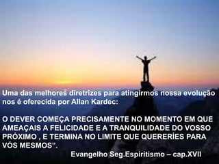 Uma das melhores diretrizes para atingirmos nossa evolução
nos é oferecida por Allan Kardec:
O DEVER COMEÇA PRECISAMENTE NO MOMENTO EM QUE
AMEAÇAIS A FELICIDADE E A TRANQUILIDADE DO VOSSO
PRÓXIMO , E TERMINA NO LIMITE QUE QUERERÍES PARA
VÓS MESMOS”.
Evangelho Seg.Espiritismo – cap.XVII
 