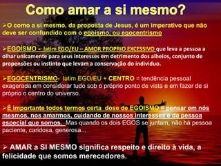 O como a si mesmo, da proposta de Jesus, é um imperativo que não
deve ser confundido com o egoísmo, ou egocentrismo
EGOÍSMO - latim EGO/EU – AMOR PROPRIO EXCESSIVO que leva a pessoa a
olhar unicamente para seus interesses em detrimento dos alheios, conjunto de
propensões ou instinto que levam a conservação do individuo.
EGOCENTRISMO- latim EGO/EU + CENTRO = tendência pessoal
exagerada em considerar tudo sob o próprio ponto de vista e em fazer de si
próprio o centro do universo.
É importante todos termos certa dose de EGOISMO = pensar em nós
mesmos, nos amarmos, cuidando de nossos interesses e da pessoa
especial que somos. Mas quando os dois EGOS se juntam, não há pessoa
paciente, caridosa, generosa...
 AMAR a SI MESMO significa respeito e direito à vida, a
felicidade que somos merecedores.
 