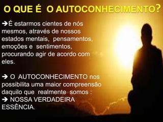 É estarmos cientes de nós
mesmos, através de nossos
estados mentais, pensamentos,
emoções e sentimentos,
procurando agir de acordo com
eles.
 O AUTOCONHECIMENTO nos
possibilita uma maior compreensão
daquilo que realmente somos :
 NOSSA VERDADEIRA
ESSÊNCIA.
 