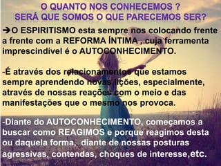 O ESPIRITISMO esta sempre nos colocando frente
a frente com a REFORMA ÍNTIMA , cuja ferramenta
imprescindível é o AUTOCONHECIMENTO.
-É através dos relacionamentos que estamos
sempre aprendendo novas lições, especialmente,
através de nossas reações com o meio e das
manifestações que o mesmo nos provoca.
-Diante do AUTOCONHECIMENTO, começamos a
buscar como REAGIMOS e porque reagimos desta
ou daquela forma, diante de nossas posturas
agressivas, contendas, choques de interesse,etc.
 