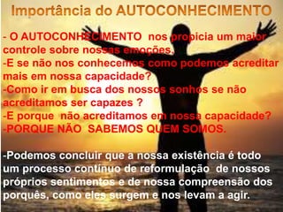 - O AUTOCONHECIMENTO nos propicia um maior
controle sobre nossas emoções.
-E se não nos conhecemos como podemos acreditar
mais em nossa capacidade?
-Como ir em busca dos nossos sonhos se não
acreditamos ser capazes ?
-E porque não acreditamos em nossa capacidade?
-PORQUE NÃO SABEMOS QUEM SOMOS.
-Podemos concluir que a nossa existência é todo
um processo contínuo de reformulação de nossos
próprios sentimentos e de nossa compreensão dos
porquês, como eles surgem e nos levam a agir.
 