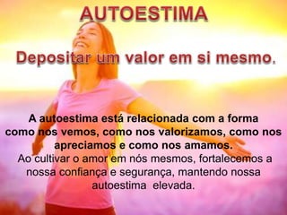 A autoestima está relacionada com a forma
como nos vemos, como nos valorizamos, como nos
apreciamos e como nos amamos.
Ao cultivar o amor em nós mesmos, fortalecemos a
nossa confiança e segurança, mantendo nossa
autoestima elevada.
 