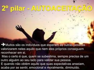 Muitos são os indivíduos que esperam as outras pessoas
valorizarem neles aquilo que nem eles próprios conseguem
reconhecer em si.
Mas o certo é que, quem se subestima, sempre precisa de um
outro alguém ao seu lado para validar sua pessoa.
E quando não obtém aquilo que suas expectativas anseiam,
acaba por se sentir, emocional e moralmente, diminuído.
 