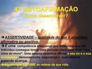 ASSERTIVIDADE – qualidade do que é assertivo,
afirmativo ou positivo.
É uma competência emocional que determina que um
indivíduo consegue tomar uma posição clara, sem ficar "em
cima do muro". Uma pessoa assertiva afirma o seu eu e a sua
autoestima, demonstrando segurança e qual objetivo
pretende alcançar.
Alguém que ASSUME as rédeas de sua vida.
 