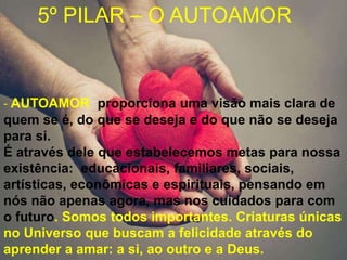- AUTOAMOR proporciona uma visão mais clara de
quem se é, do que se deseja e do que não se deseja
para si.
É através dele que estabelecemos metas para nossa
existência: educacionais, familiares, sociais,
artísticas, econômicas e espirituais, pensando em
nós não apenas agora, mas nos cuidados para com
o futuro. Somos todos importantes. Criaturas únicas
no Universo que buscam a felicidade através do
aprender a amar: a si, ao outro e a Deus.
5º PILAR – O AUTOAMOR
 