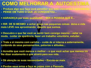 = Produza algo que faça você perceber que está crescendo e aprendendo
- PENSE EM TUDO O QUE JÁ CONQUISTOU...
= AGRADEÇA por suas qualidades – SER A PESSOA QUE É...
= RIR DE SI MESMO e achar graça nas pequenas coisas deixa a vida
mais LEVE nos aproximando daquilo que somos.
= Descubra o que faz você se sentir bem consigo mesmo – estar na
moda, cuidar da aparência, fazer um trabalho voluntário, estudar..
= Trate a si mesmo com carinho – cuide de si interna e externamente,
cuidando de seus pensamentos, palavras e atitudes...
= Acredite que você merece o melhor – o que você achar que merece irá
lhe dizer exatamente o que atrairá para sua vida.
= Dê atenção as suas necessidades – Escute-se mais.
= Perdoe seus erros e faça as pazes com o Passado.
 