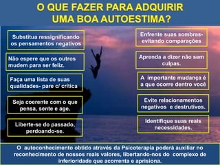 Substitua ressignificando
os pensamentos negativos
Não espere que os outros
mudem para ser feliz.
O autoconhecimento obtido através da Psicoterapia poderá auxiliar no
reconhecimento de nossos reais valores, libertando-nos do complexo de
inferioridade que acorrenta e aprisiona.
Identifique suas reais
necessidades.
Evite relacionamentos
negativos e destrutivos.
A importante mudança é
a que ocorre dentro você
Aprenda a dizer não sem
culpas.
Enfrente suas sombras-
evitando comparações
Seja coerente com o que
pensa, sente e age.
Liberte-se do passado,
perdoando-se.
Faça uma lista de suas
qualidades- pare c/ crítica
 