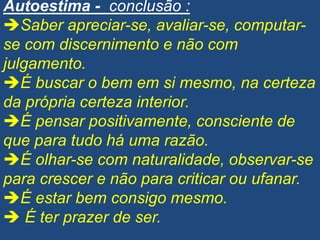Autoestima - conclusão :
Saber apreciar-se, avaliar-se, computar-
se com discernimento e não com
julgamento.
É buscar o bem em si mesmo, na certeza
da própria certeza interior.
É pensar positivamente, consciente de
que para tudo há uma razão.
É olhar-se com naturalidade, observar-se
para crescer e não para criticar ou ufanar.
É estar bem consigo mesmo.
 É ter prazer de ser.
 