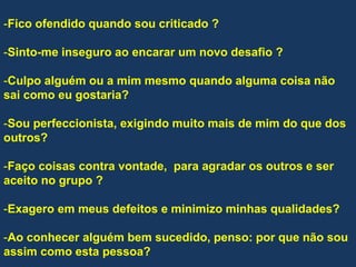 -Fico ofendido quando sou criticado ?
-Sinto-me inseguro ao encarar um novo desafio ?
-Culpo alguém ou a mim mesmo quando alguma coisa não
sai como eu gostaria?
-Sou perfeccionista, exigindo muito mais de mim do que dos
outros?
-Faço coisas contra vontade, para agradar os outros e ser
aceito no grupo ?
-Exagero em meus defeitos e minimizo minhas qualidades?
-Ao conhecer alguém bem sucedido, penso: por que não sou
assim como esta pessoa?
 
