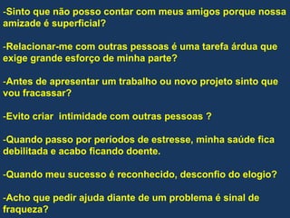 -Sinto que não posso contar com meus amigos porque nossa
amizade é superficial?
-Relacionar-me com outras pessoas é uma tarefa árdua que
exige grande esforço de minha parte?
-Antes de apresentar um trabalho ou novo projeto sinto que
vou fracassar?
-Evito criar intimidade com outras pessoas ?
-Quando passo por períodos de estresse, minha saúde fica
debilitada e acabo ficando doente.
-Quando meu sucesso é reconhecido, desconfio do elogio?
-Acho que pedir ajuda diante de um problema é sinal de
fraqueza?
 